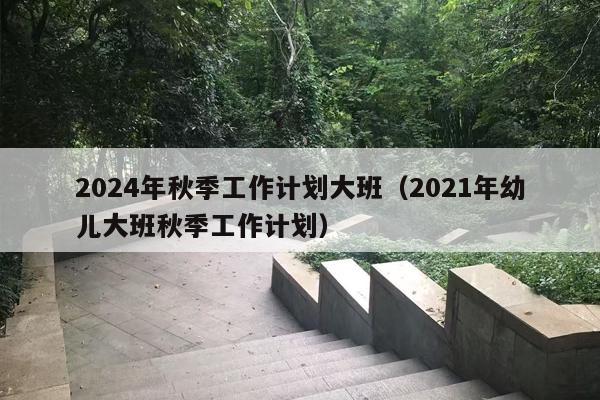 2024年秋季工作计划大班（2021年幼儿大班秋季工作计划）