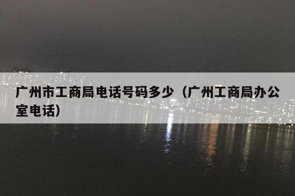 广州市工商局电话号码多少（广州工商局办公室电话）