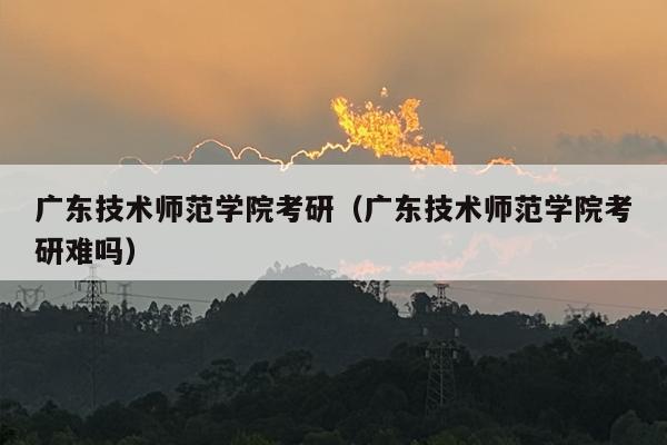 广东技术师范学院考研（广东技术师范学院考研难吗）