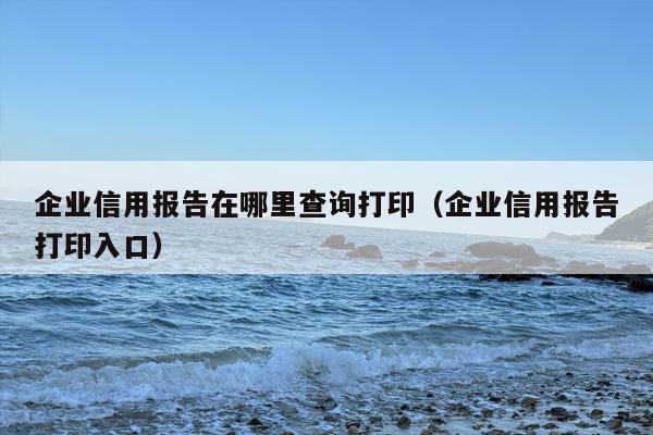 企业信用报告在哪里查询打印（企业信用报告打印入口）