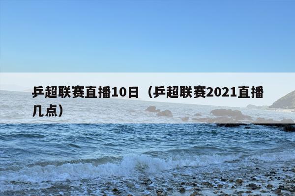 乒超联赛直播10日（乒超联赛2021直播几点）
