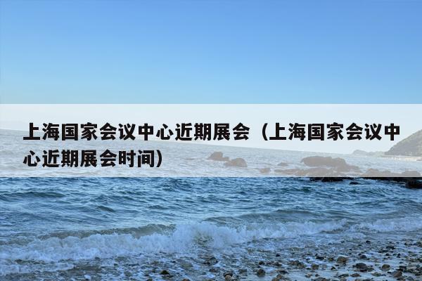 上海国家会议中心近期展会（上海国家会议中心近期展会时间）