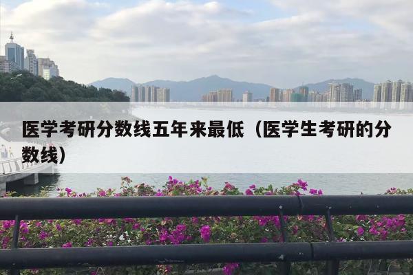 医学考研分数线五年来最低（医学生考研的分数线）